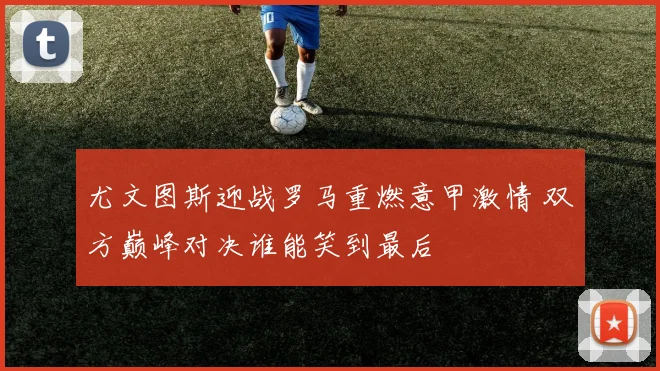 尤文图斯迎战罗马重燃意甲激情 双方巅峰对决谁能笑到最后