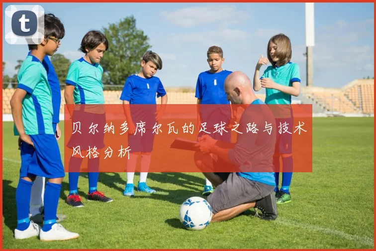 贝尔纳多席尔瓦的足球之路与技术风格分析