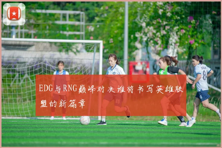 EDG与RNG巅峰对决谁将书写英雄联盟的新篇章