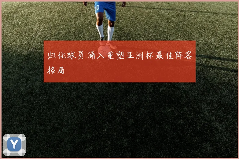 归化球员涌入重塑亚洲杯最佳阵容格局