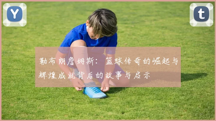 勒布朗詹姆斯：篮球传奇的崛起与辉煌成就背后的故事与启示