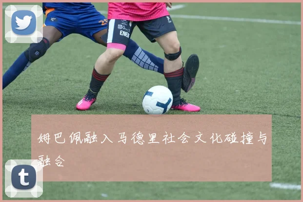 姆巴佩融入马德里社会文化碰撞与融合