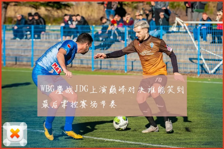 WBG鏖战JDG上演巅峰对决谁能笑到最后掌控赛场节奏